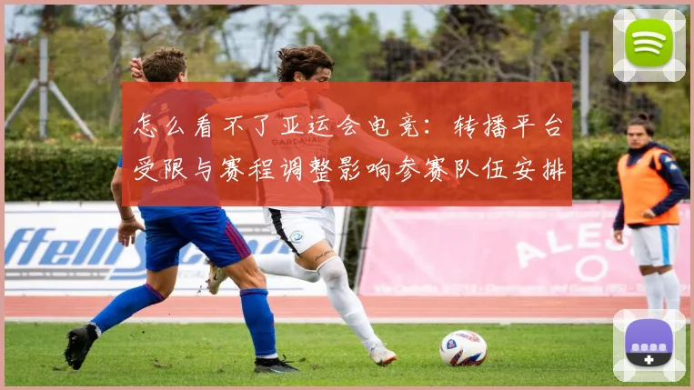 怎么看不了亚运会电竞：转播平台受限与赛程调整影响参赛队伍安排