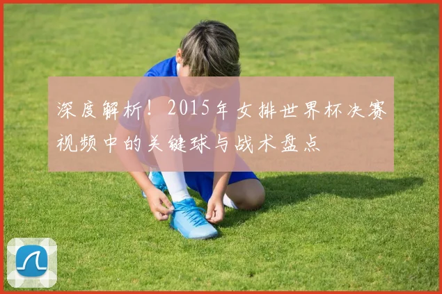 深度解析！2015年女排世界杯决赛视频中的关键球与战术盘点