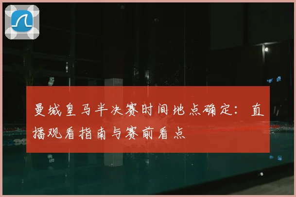 曼城皇马半决赛时间地点确定：直播观看指南与赛前看点