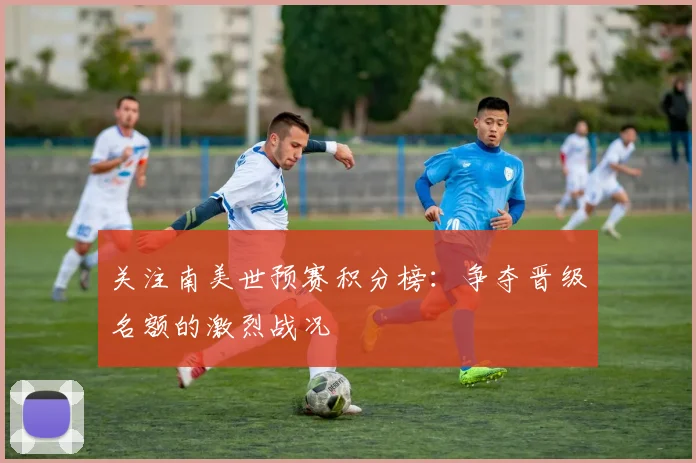关注南美世预赛积分榜：争夺晋级名额的激烈战况