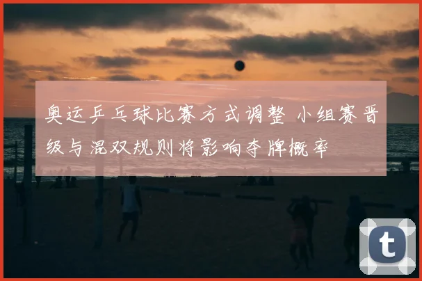 奥运乒乓球比赛方式调整 小组赛晋级与混双规则将影响夺牌概率