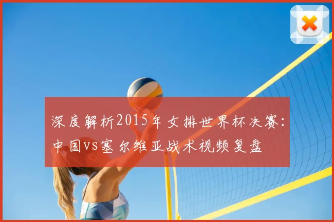 深度解析2015年女排世界杯决赛：中国vs塞尔维亚战术视频复盘