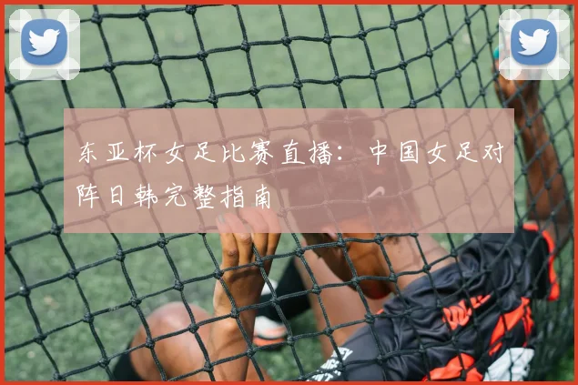 东亚杯女足比赛直播：中国女足对阵日韩完整指南