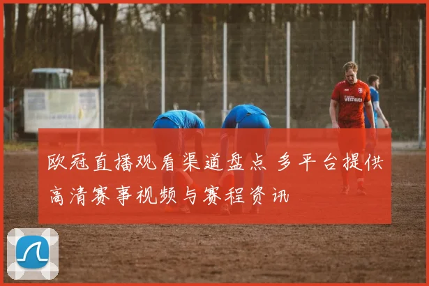 欧冠直播观看渠道盘点 多平台提供高清赛事视频与赛程资讯