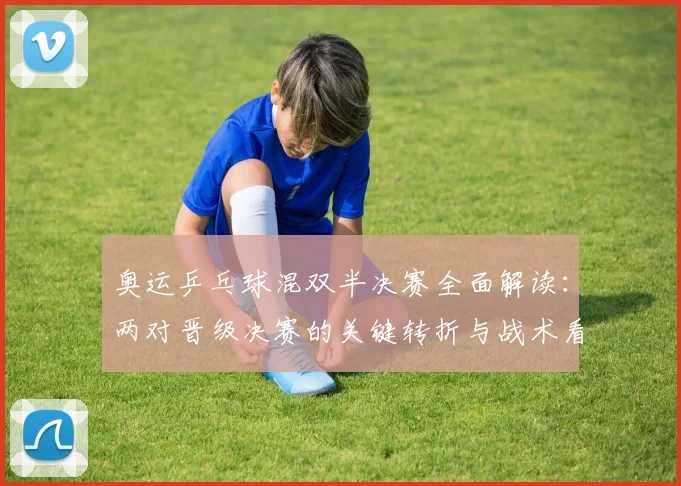 奥运乒乓球混双半决赛全面解读：两对晋级决赛的关键转折与战术看点