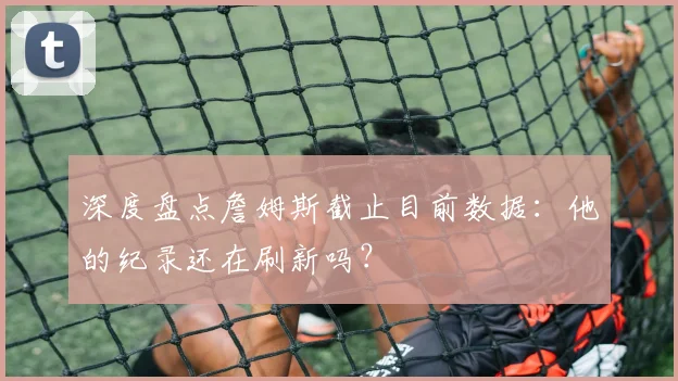 深度盘点詹姆斯截止目前数据：他的纪录还在刷新吗？