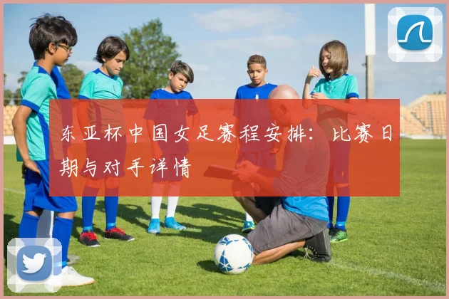 东亚杯中国女足赛程安排：比赛日期与对手详情