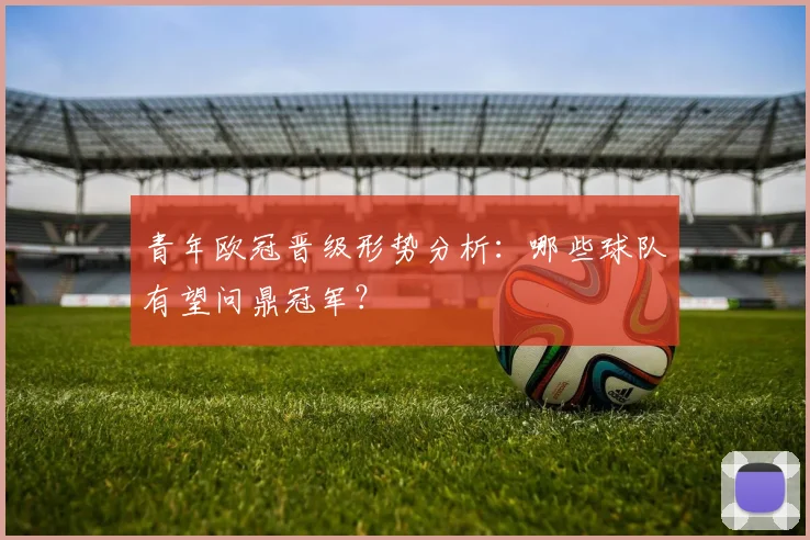 青年欧冠晋级形势分析：哪些球队有望问鼎冠军？