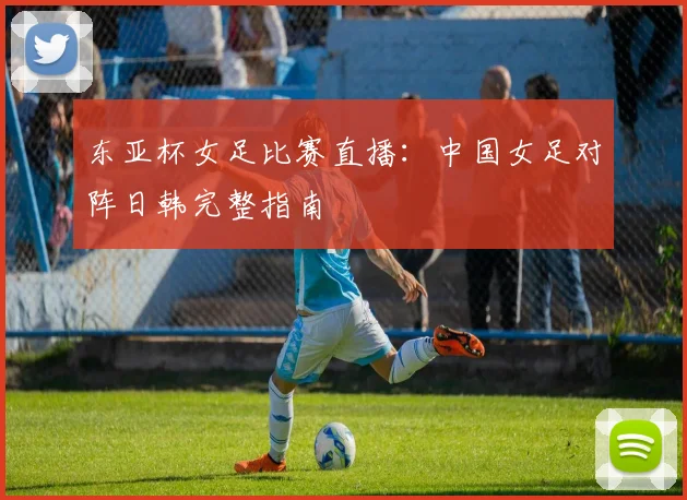 东亚杯女足比赛直播：中国女足对阵日韩完整指南