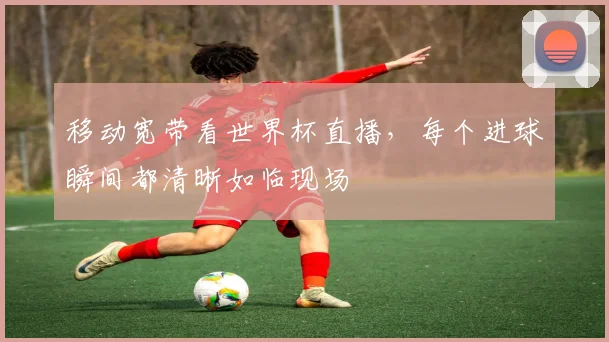 移动宽带看世界杯直播，每个进球瞬间都清晰如临现场