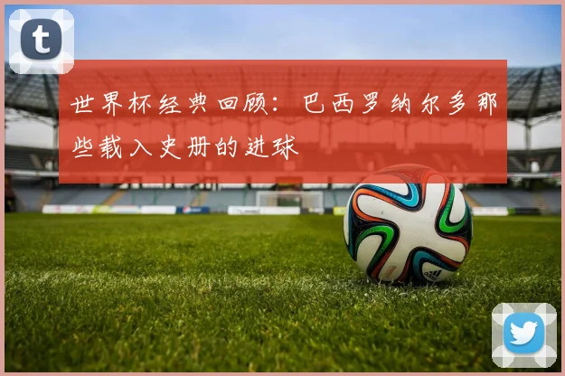 世界杯经典回顾：巴西罗纳尔多那些载入史册的进球