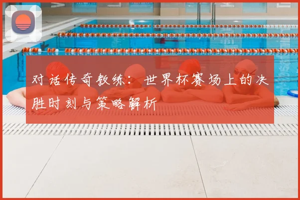 对话传奇教练：世界杯赛场上的决胜时刻与策略解析