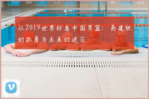 从2019世界杯看中国男篮：易建联的孤勇与未来的迷茫