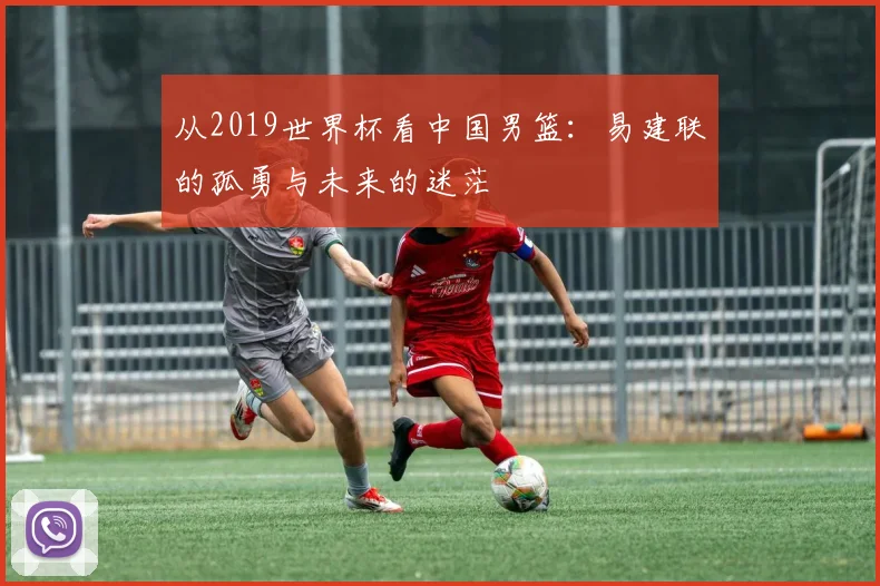 从2019世界杯看中国男篮：易建联的孤勇与未来的迷茫