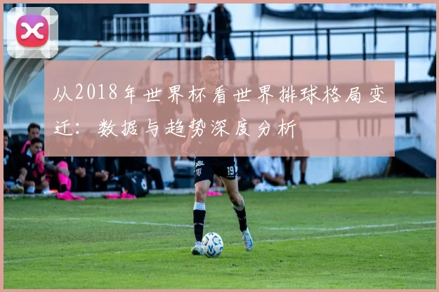 从2018年世界杯看世界排球格局变迁：数据与趋势深度分析