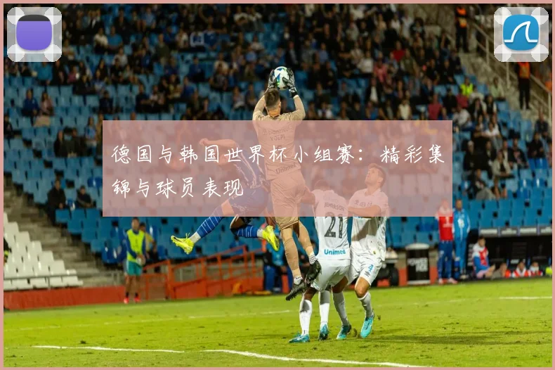 德国与韩国世界杯小组赛:精彩集锦与球员表现