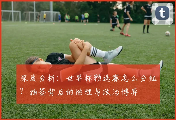 深度分析：世界杯预选赛怎么分组？抽签背后的地理与政治博弈