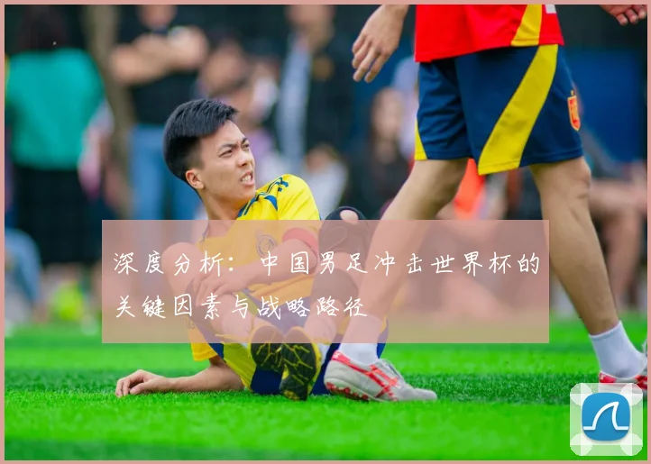 深度分析：中国男足冲击世界杯的关键因素与战略路径