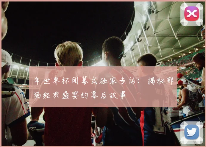 年世界杯闭幕式独家专访:揭秘那场经典盛宴的幕后故事