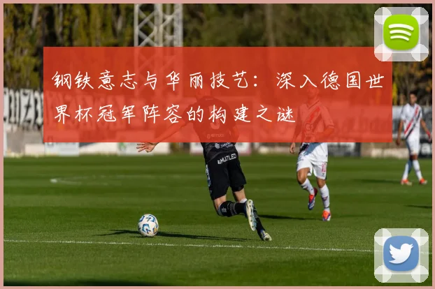 钢铁意志与华丽技艺：深入德国世界杯冠军阵容的构建之谜
