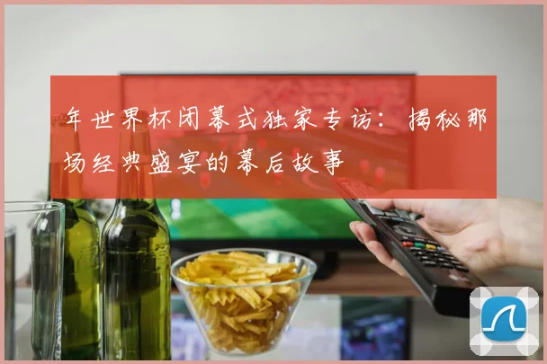 年世界杯闭幕式独家专访:揭秘那场经典盛宴的幕后故事