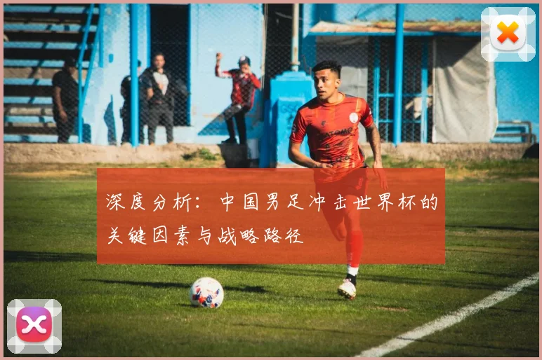 深度分析：中国男足冲击世界杯的关键因素与战略路径