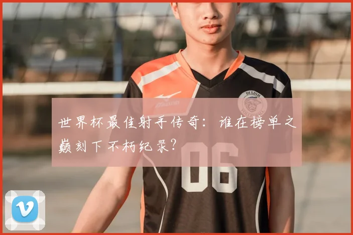 世界杯最佳射手传奇:谁在榜单之巅刻下不朽纪录?